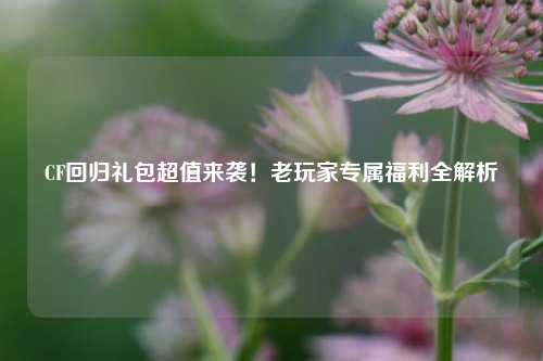 CF回归礼包超值来袭！老玩家专属福利全解析