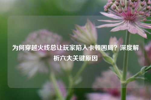 为何穿越火线总让玩家陷入卡顿困局？深度解析六大关键原因