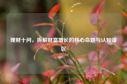 理财十问，拆解财富增长的核心命题与认知误区